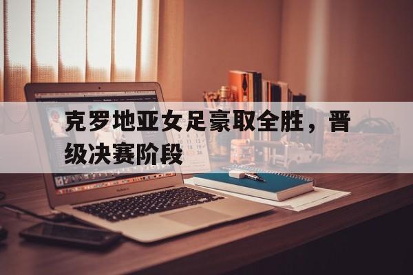 克罗地亚女足豪取全胜，晋级决赛阶段的简单介绍