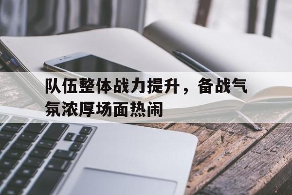 队伍整体战力提升，备战气氛浓厚场面热闹的简单介绍