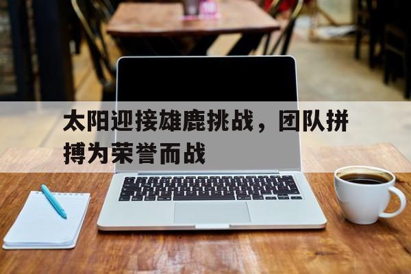 太阳迎接雄鹿挑战，团队拼搏为荣誉而战的简单介绍