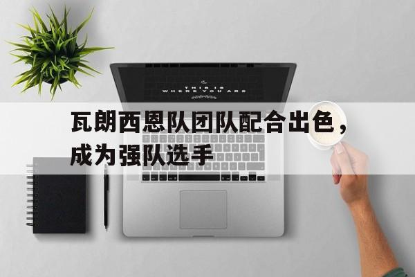 瓦朗西恩队团队配合出色，成为强队选手的简单介绍