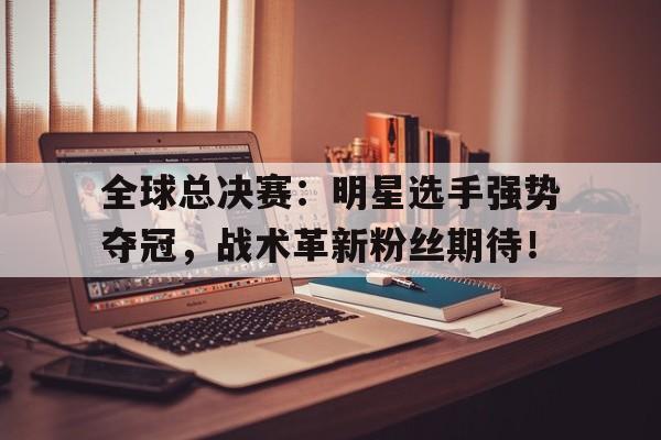 全球总决赛：明星选手强势夺冠，战术革新粉丝期待！
