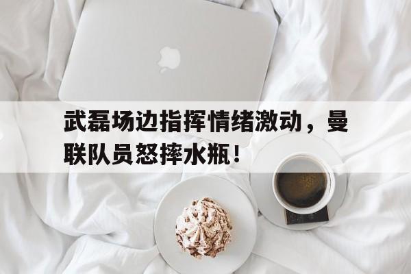 武磊场边指挥情绪激动，曼联队员怒摔水瓶！