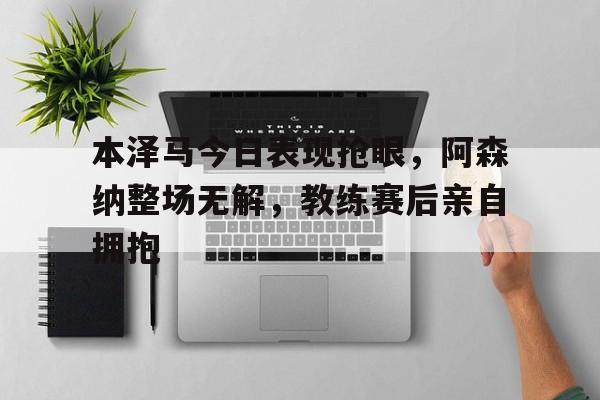 本泽马今日表现抢眼，阿森纳整场无解，教练赛后亲自拥抱