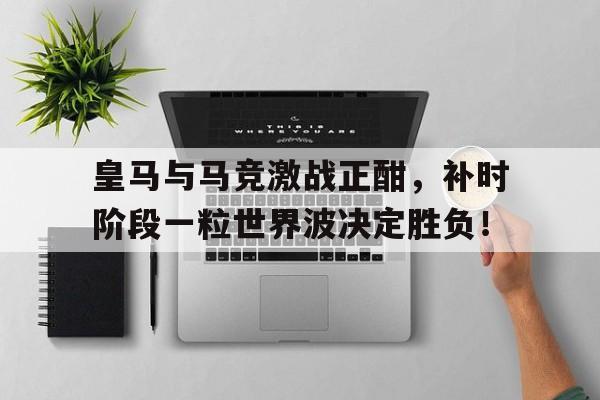 皇马与马竞激战正酣，补时阶段一粒世界波决定胜负！